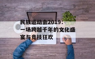 民族运动会2019：一场跨越千年的文化盛宴与竞技狂欢