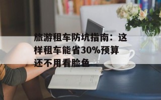 旅游租车防坑指南：这样租车能省30%预算还不用看脸色