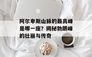 阿尔卑斯山脉的最高峰是哪一座？揭秘勃朗峰的壮丽与传奇