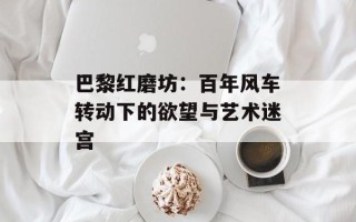巴黎红磨坊：百年风车转动下的欲望与艺术迷宫