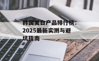 韩国美白产品排行榜：2025最新实测与避坑指南