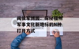 闽侯军博园：探秘福州军事文化新地标的N种打开方式