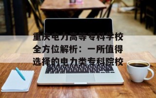 重庆电力高等专科学校全方位解析：一所值得选择的电力类专科院校