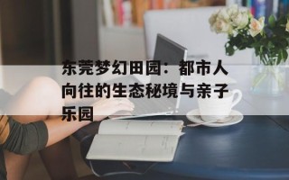 东莞梦幻田园：都市人向往的生态秘境与亲子乐园