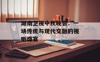 湖南卫视中秋晚会：一场传统与现代交融的视听盛宴