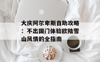 大庆阿尔卑斯自助攻略：不出国门体验欧陆雪山风情的全指南