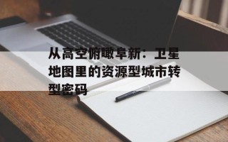 从高空俯瞰阜新：卫星地图里的资源型城市转型密码