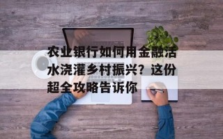农业银行如何用金融活水浇灌乡村振兴？这份超全攻略告诉你