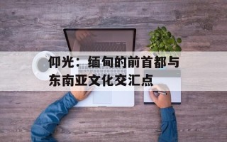 仰光：缅甸的前首都与东南亚文化交汇点