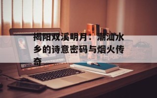 揭阳双溪明月：潮汕水乡的诗意密码与烟火传奇