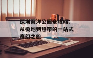 深圳海洋公园全攻略：从极地到热带的一站式奇幻之旅