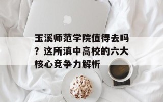 玉溪师范学院值得去吗？这所滇中高校的六大核心竞争力解析