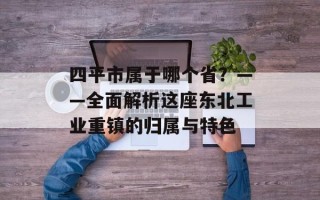 四平市属于哪个省？——全面解析这座东北工业重镇的归属与特色