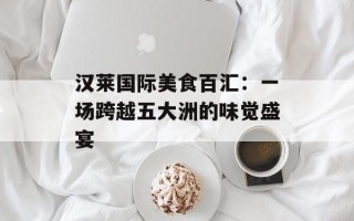 汉莱国际美食百汇：一场跨越五大洲的味觉盛宴