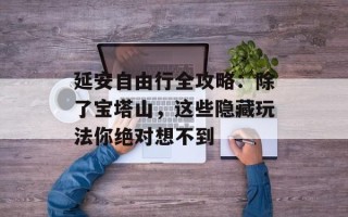 延安自由行全攻略：除了宝塔山，这些隐藏玩法你绝对想不到