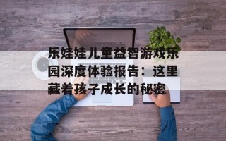 乐娃娃儿童益智游戏乐园深度体验报告：这里藏着孩子成长的秘密