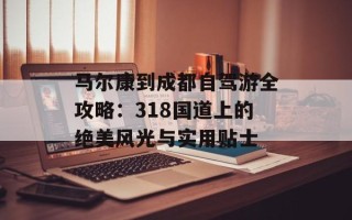 马尔康到成都自驾游全攻略：318国道上的绝美风光与实用贴士