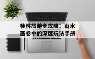 桂林旅游全攻略：山水画卷中的深度玩法手册