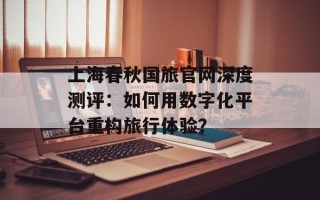 上海春秋国旅官网深度测评：如何用数字化平台重构旅行体验？
