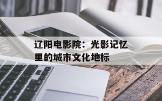 辽阳电影院：光影记忆里的城市文化地标