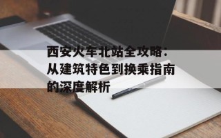 西安火车北站全攻略：从建筑特色到换乘指南的深度解析