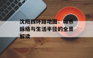 沈阳四环路地图：城市脉络与生活半径的全景解读