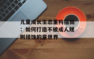 儿童成长生态重构指南：如何打造不被成人规则侵蚀的童世界