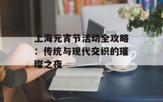 上海元宵节活动全攻略：传统与现代交织的璀璨之夜