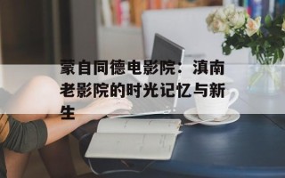 蒙自同德电影院：滇南老影院的时光记忆与新生