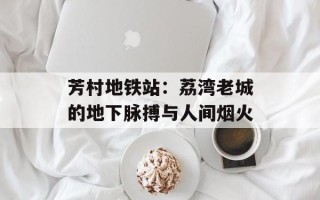 芳村地铁站：荔湾老城的地下脉搏与人间烟火