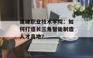 建峰职业技术学院：如何打造长三角智能制造人才高地？