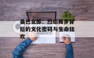 桑巴女郎：烈焰舞步背后的文化密码与生命狂欢