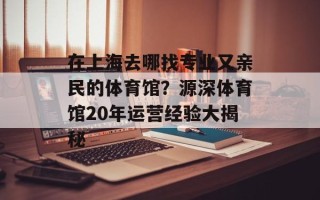 在上海去哪找专业又亲民的体育馆？源深体育馆20年运营经验大揭秘