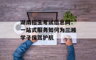 湖南招生考试信息网：一站式服务如何为三湘学子保驾护航