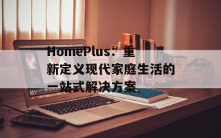 HomePlus：重新定义现代家庭生活的一站式解决方案