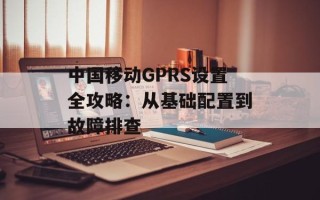 中国移动GPRS设置全攻略：从基础配置到故障排查