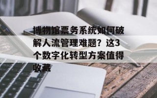 博物馆票务系统如何破解人流管理难题？这3个数字化转型方案值得收藏