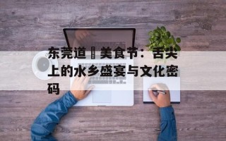 东莞道滘美食节：舌尖上的水乡盛宴与文化密码