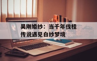 吴刚婚纱：当千年伐桂传说遇见白纱梦境
