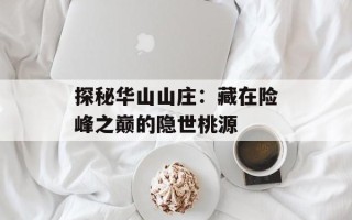 探秘华山山庄：藏在险峰之巅的隐世桃源