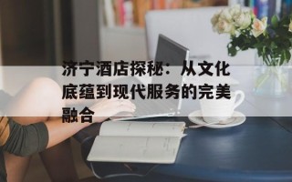 济宁酒店探秘：从文化底蕴到现代服务的完美融合