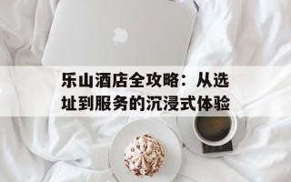 乐山酒店全攻略：从选址到服务的沉浸式体验