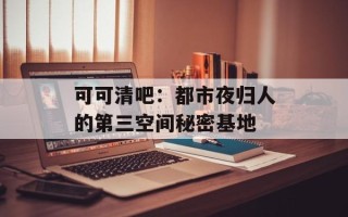 可可清吧：都市夜归人的第三空间秘密基地