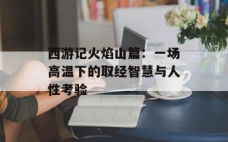 西游记火焰山篇：一场高温下的取经智慧与人性考验