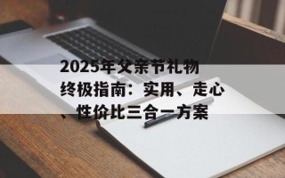 2025年父亲节礼物终极指南：实用、走心、性价比三合一方案