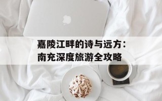 嘉陵江畔的诗与远方：南充深度旅游全攻略