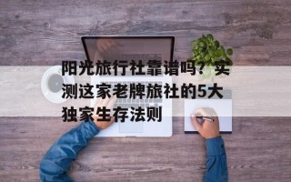 阳光旅行社靠谱吗？实测这家老牌旅社的5大独家生存法则