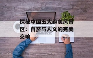 探秘中国五大绝美风景区：自然与人文的完美交响