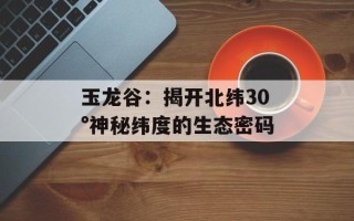 玉龙谷：揭开北纬30°神秘纬度的生态密码