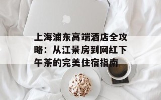 上海浦东高端酒店全攻略：从江景房到网红下午茶的完美住宿指南